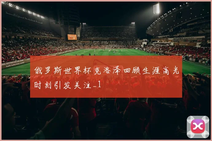 俄罗斯世界杯克洛泽回顾生涯高光时刻引发关注_1