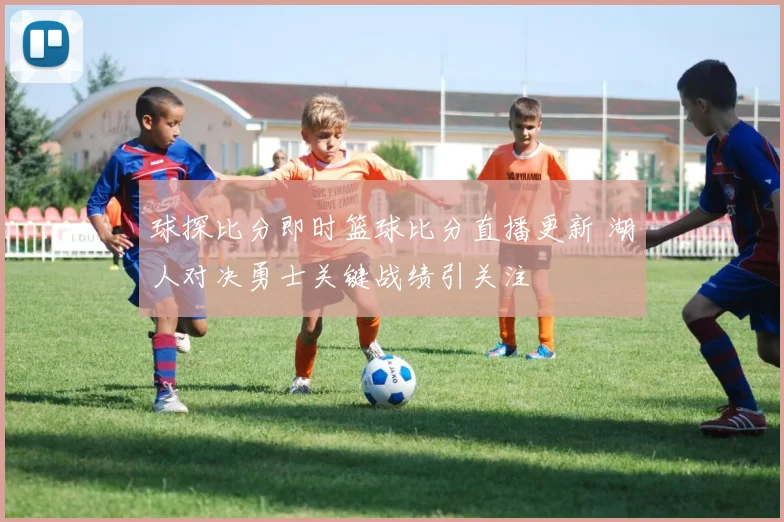 球探比分即时篮球比分直播更新 湖人对决勇士关键战绩引关注