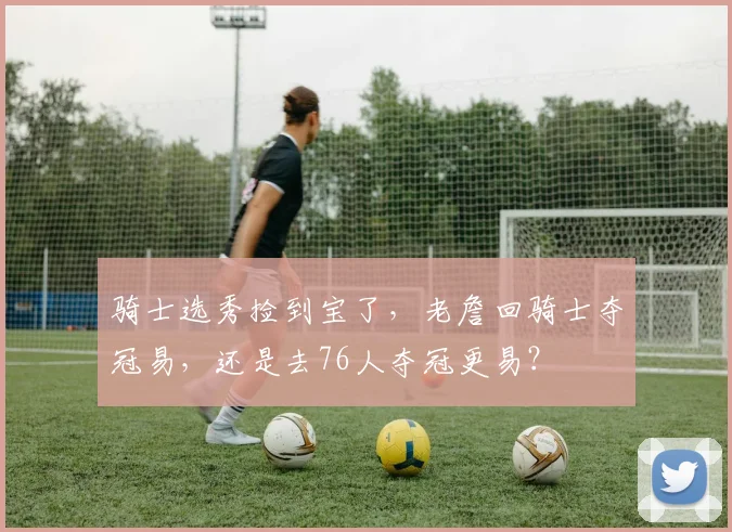骑士选秀捡到宝了，老詹回骑士夺冠易，还是去76人夺冠更易？