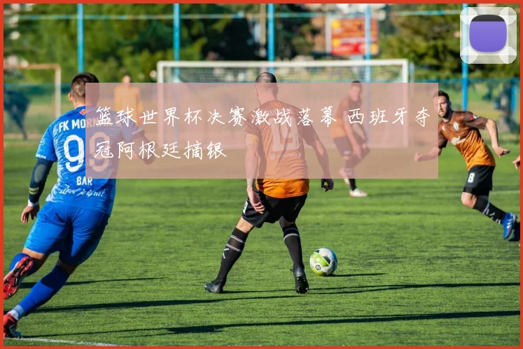 篮球世界杯决赛激战落幕 西班牙夺冠阿根廷摘银