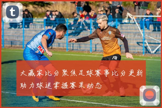 大赢家比分聚焦足球赛事比分更新助力球迷掌握赛果动态