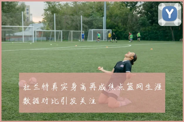 杜兰特真实身高再成焦点篮网生涯数据对比引发关注