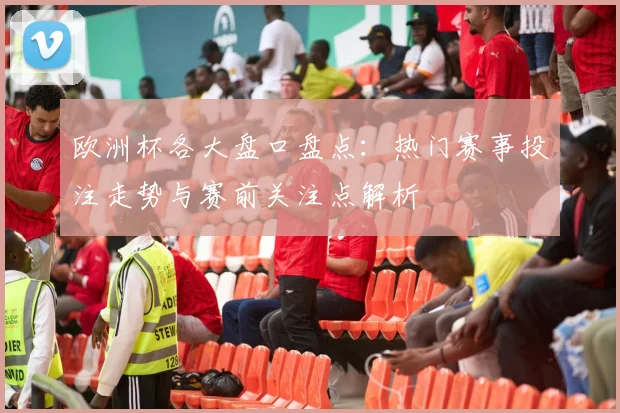 欧洲杯各大盘口盘点:热门赛事投注走势与赛前关注点解析
